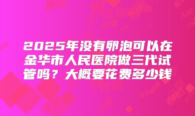 2025年没有卵泡可以在金华市人民医院做三代试管吗?大概要花费多少钱