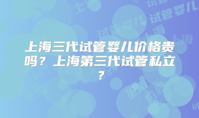 上海三代试管婴儿价格贵吗？上海第三代试管私立？