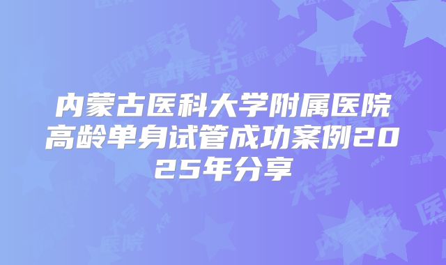 内蒙古医科大学附属医院高龄单身试管成功案例2025年分享