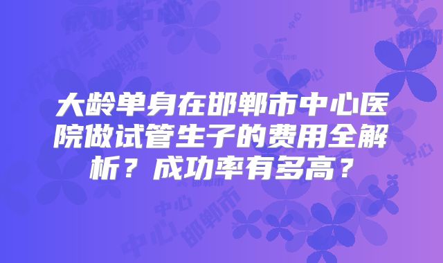 大龄单身在邯郸市中心医院做试管生子的费用全解析？成功率有多高？