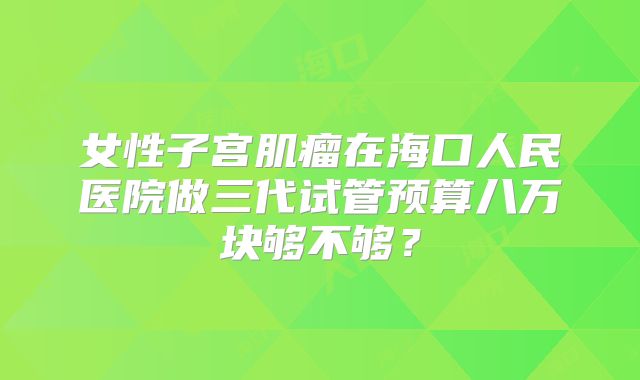 女性子宫肌瘤在海口人民医院做三代试管预算八万块够不够？
