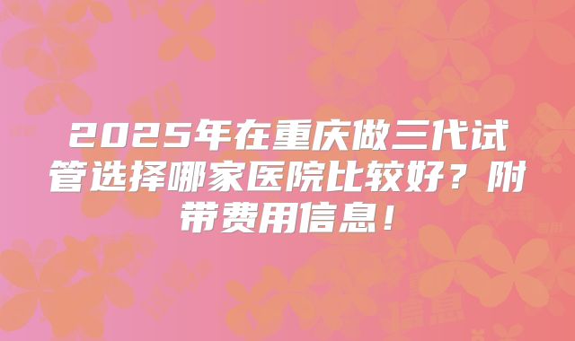 2025年在重庆做三代试管选择哪家医院比较好？附带费用信息！
