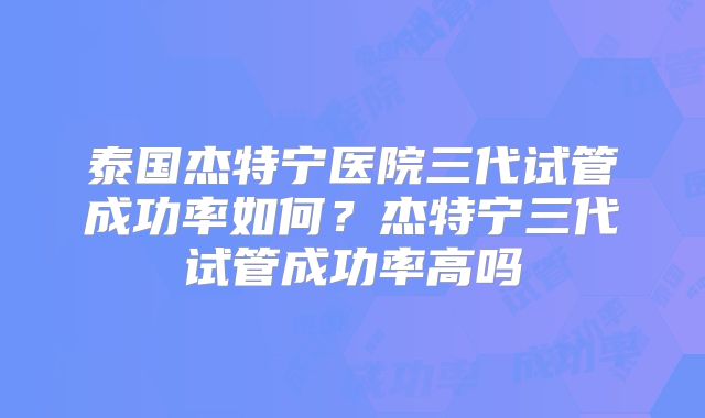 泰国杰特宁医院三代试管成功率如何？杰特宁三代试管成功率高吗