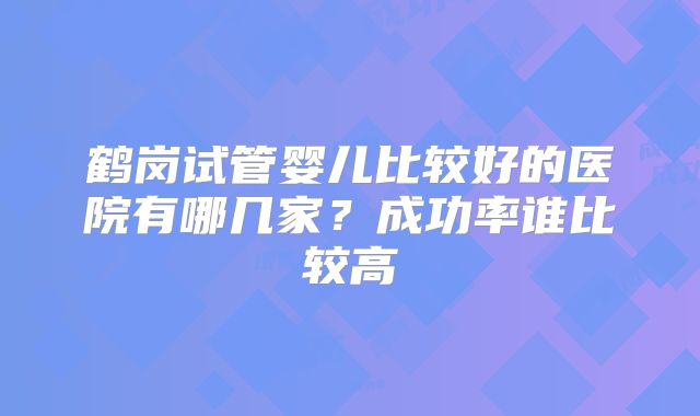 鹤岗试管婴儿比较好的医院有哪几家？成功率谁比较高