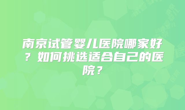 南京试管婴儿医院哪家好?如何挑选适合自己的医院?