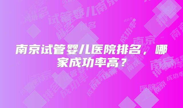 南京试管婴儿医院排名，哪家成功率高？