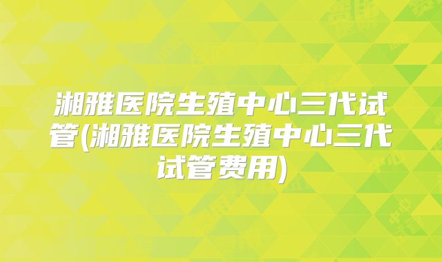 湘雅医院生殖中心三代试管(湘雅医院生殖中心三代试管费用)