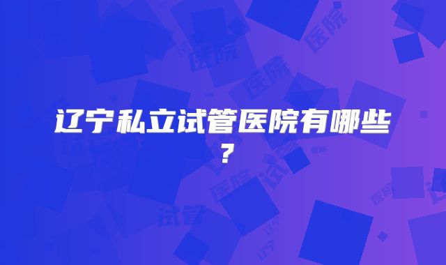 辽宁私立试管医院有哪些？