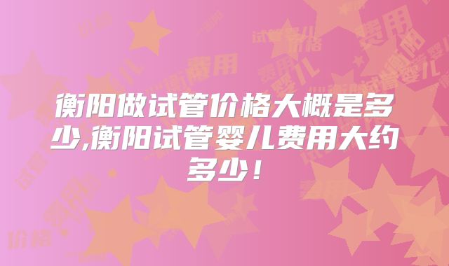 衡阳做试管价格大概是多少,衡阳试管婴儿费用大约多少！