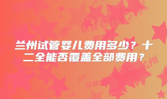 兰州试管婴儿费用多少？十二全能否覆盖全部费用？