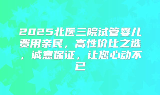 2025北医三院试管婴儿费用亲民，高性价比之选，诚意保证，让您心动不已