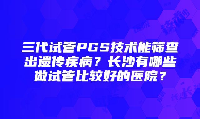 三代试管PGS技术能筛查出遗传疾病？长沙有哪些做试管比较好的医院？