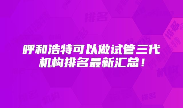 呼和浩特可以做试管三代机构排名最新汇总！