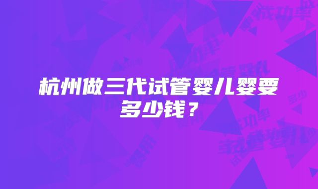 杭州做三代试管婴儿婴要多少钱?