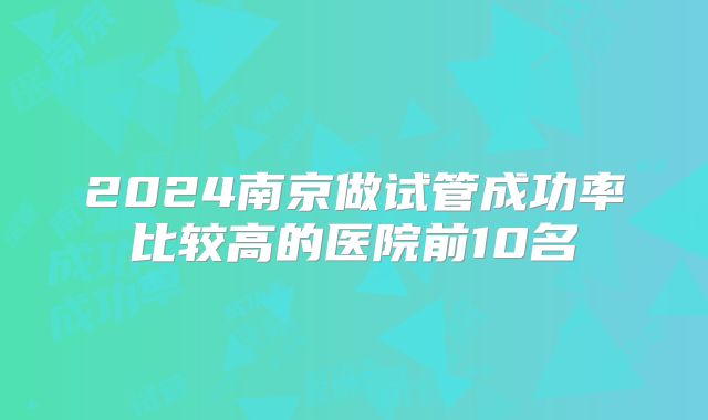 2024南京做试管成功率比较高的医院前10名