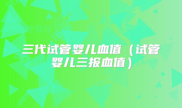 三代试管婴儿血值（试管婴儿三报血值）