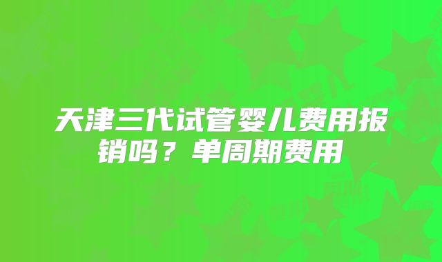 天津三代试管婴儿费用报销吗？单周期费用