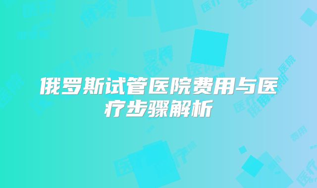 俄罗斯试管医院费用与医疗步骤解析