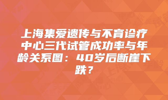 上海集爱遗传与不育诊疗中心三代试管成功率与年龄关系图：40岁后断崖下跌？
