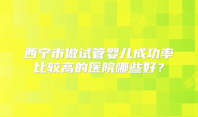 西宁市做试管婴儿成功率比较高的医院哪些好？