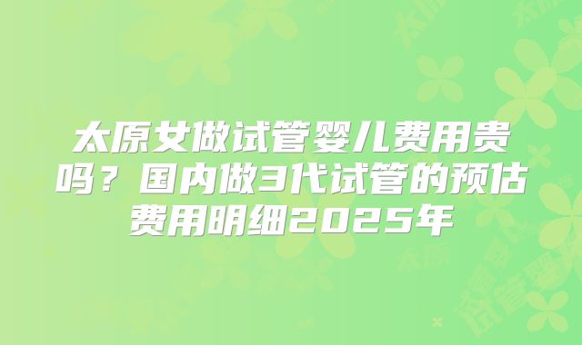 太原女做试管婴儿费用贵吗？国内做3代试管的预估费用明细2025年