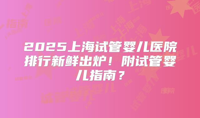 2025上海试管婴儿医院排行新鲜出炉！附试管婴儿指南？