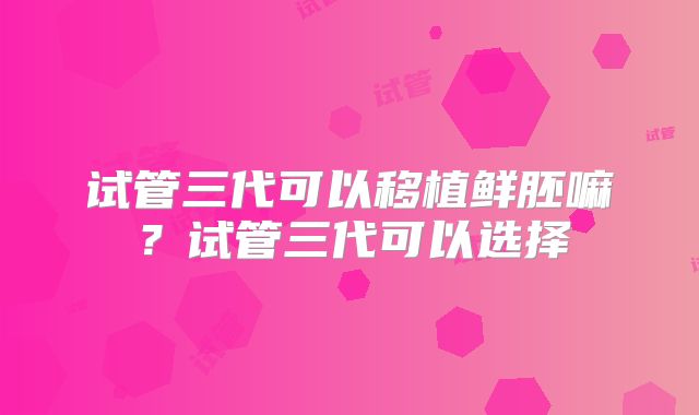 试管三代可以移植鲜胚嘛？试管三代可以选择