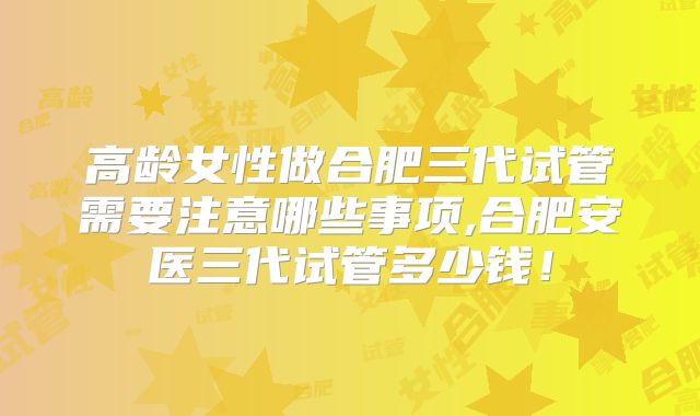 高龄女性做合肥三代试管需要注意哪些事项,合肥安医三代试管多少钱！