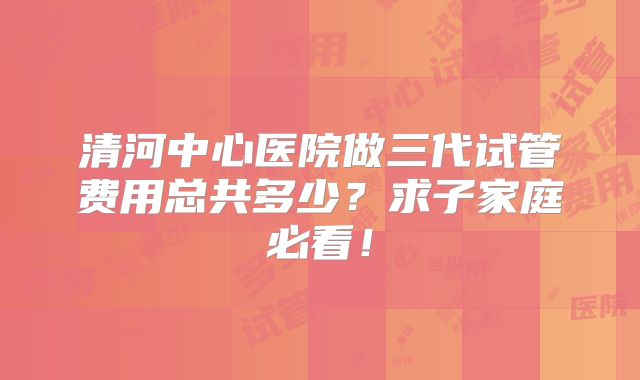 清河中心医院做三代试管费用总共多少?求子家庭必看!