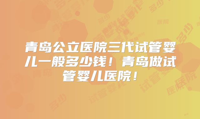 青岛公立医院三代试管婴儿一般多少钱！青岛做试管婴儿医院！
