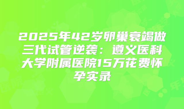 2025年42岁卵巢衰竭做三代试管逆袭：遵义医科大学附属医院15万花费怀孕实录