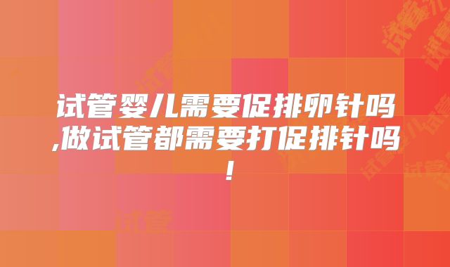 试管婴儿需要促排卵针吗,做试管都需要打促排针吗！