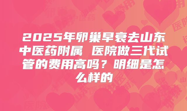 2025年卵巢早衰去山东中医药附属 医院做三代试管的费用高吗?明细是怎么样的