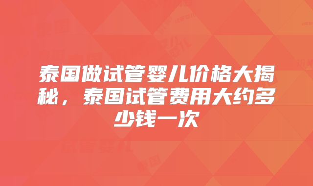 泰国做试管婴儿价格大揭秘,泰国试管费用大约多少钱一次