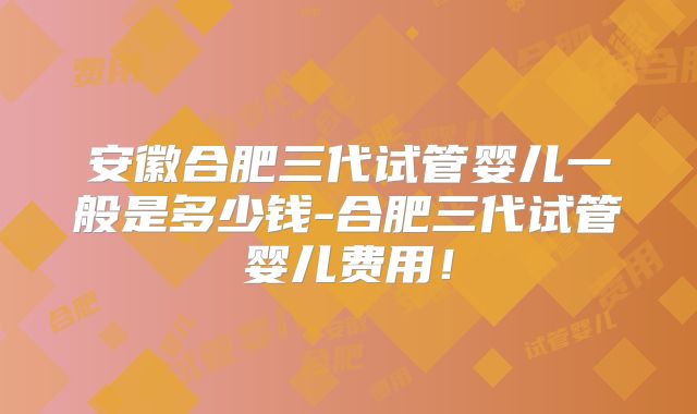 安徽合肥三代试管婴儿一般是多少钱-合肥三代试管婴儿费用！