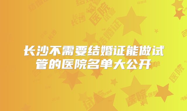 长沙不需要结婚证能做试管的医院名单大公开