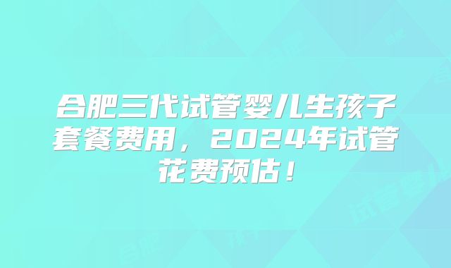 合肥三代试管婴儿生孩子套餐费用，2024年试管花费预估！