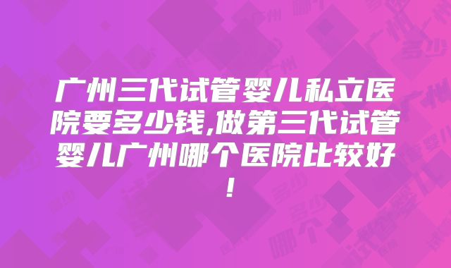 广州三代试管婴儿私立医院要多少钱,做第三代试管婴儿广州哪个医院比较好！