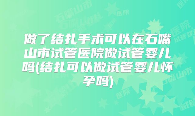 做了结扎手术可以在石嘴山市试管医院做试管婴儿吗(结扎可以做试管婴儿怀孕吗)