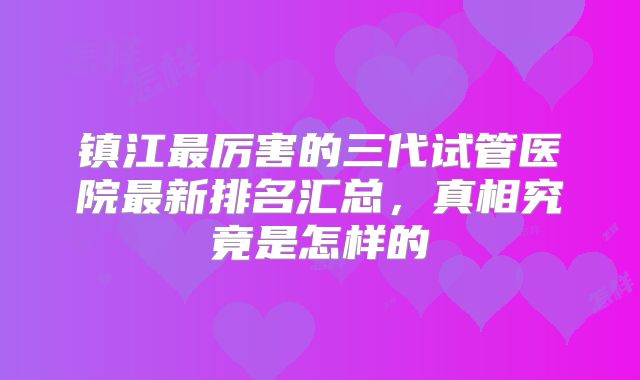 镇江最厉害的三代试管医院最新排名汇总，真相究竟是怎样的