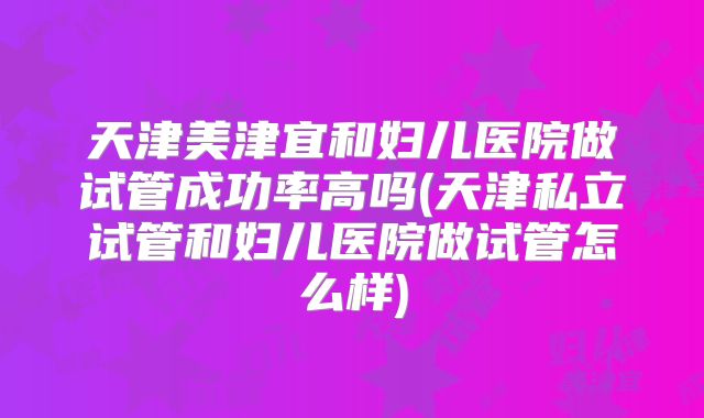 天津美津宜和妇儿医院做试管成功率高吗(天津私立试管和妇儿医院做试管怎么样)