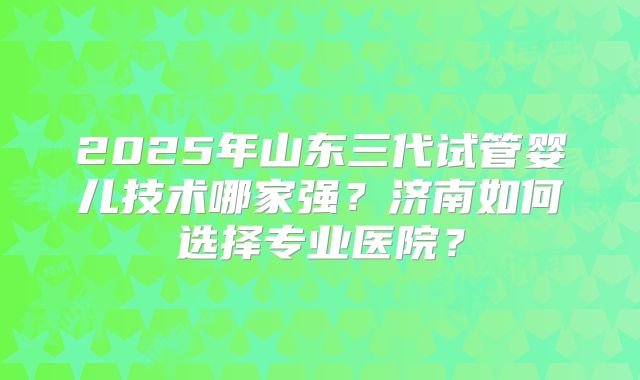 2025年山东三代试管婴儿技术哪家强？济南如何选择专业医院？