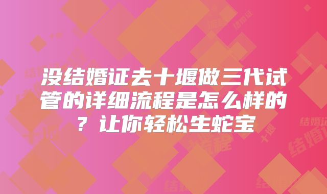 没结婚证去十堰做三代试管的详细流程是怎么样的？让你轻松生蛇宝