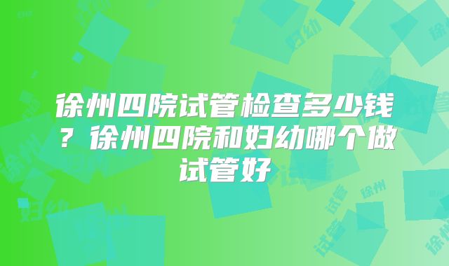 徐州四院试管检查多少钱？徐州四院和妇幼哪个做试管好