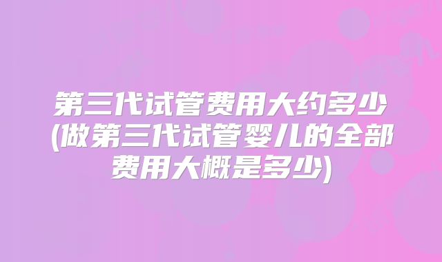 第三代试管费用大约多少(做第三代试管婴儿的全部费用大概是多少)