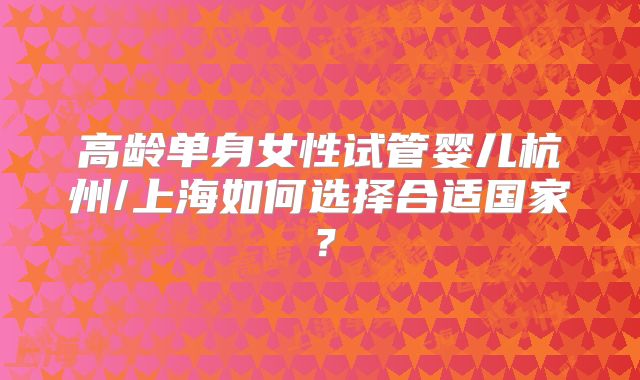 高龄单身女性试管婴儿杭州/上海如何选择合适国家？