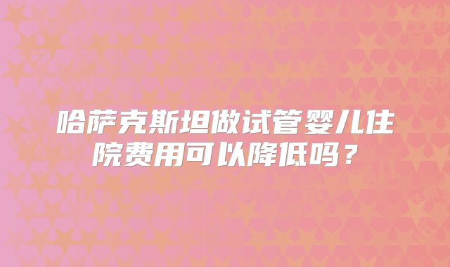 哈萨克斯坦做试管婴儿住院费用可以降低吗？