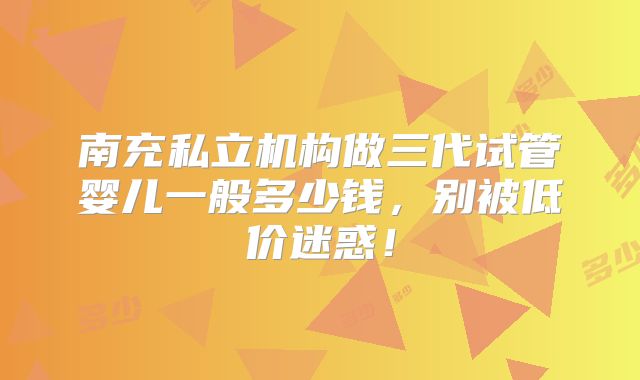 南充私立机构做三代试管婴儿一般多少钱，别被低价迷惑！