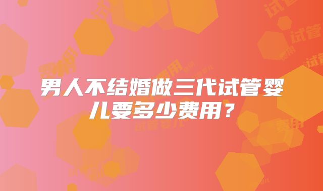 男人不结婚做三代试管婴儿要多少费用？