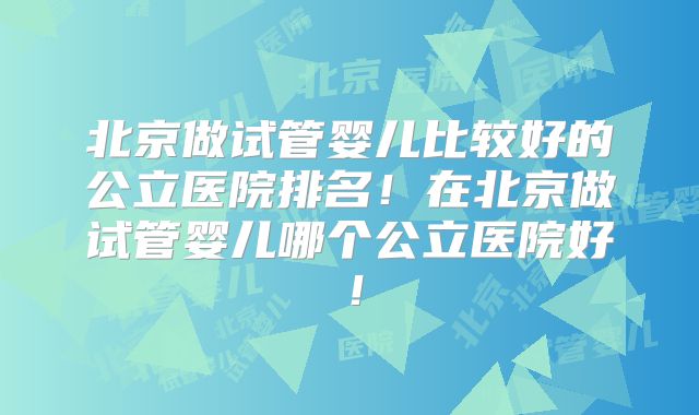 北京做试管婴儿比较好的公立医院排名！在北京做试管婴儿哪个公立医院好！